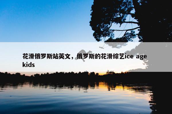 花滑俄罗斯站英文，俄罗斯的花滑综艺ice age kids
