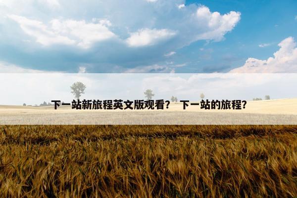 下一站新旅程英文版观看？ 下一站的旅程？