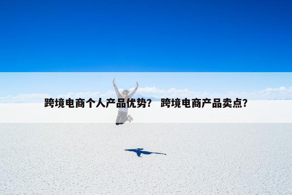 跨境电商个人产品优势？ 跨境电商产品卖点？