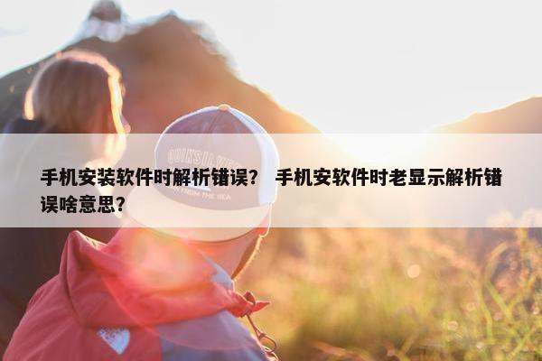 手机安装软件时解析错误？ 手机安软件时老显示解析错误啥意思？