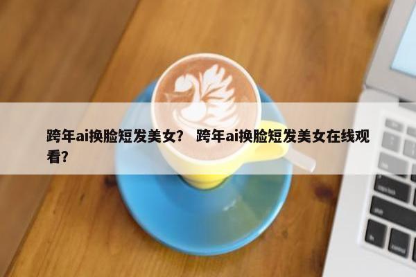 跨年ai换脸短发美女？ 跨年ai换脸短发美女在线观看？