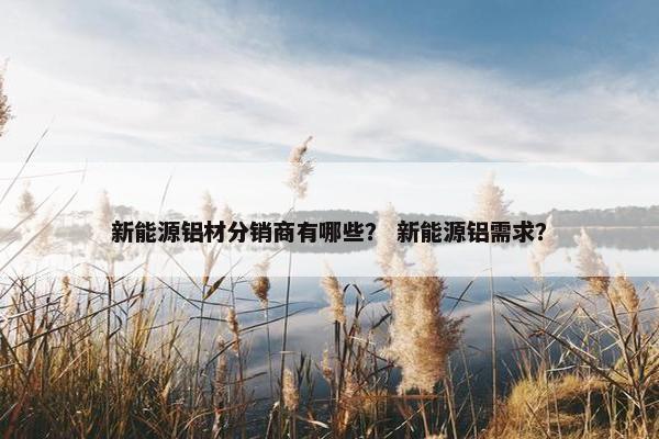 新能源铝材分销商有哪些？ 新能源铝需求？
