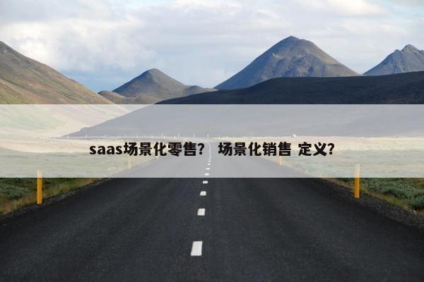 saas场景化零售？ 场景化销售 定义？