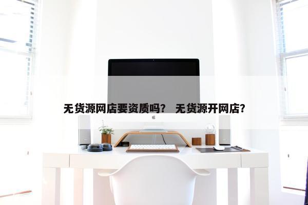 无货源网店要资质吗？ 无货源开网店？