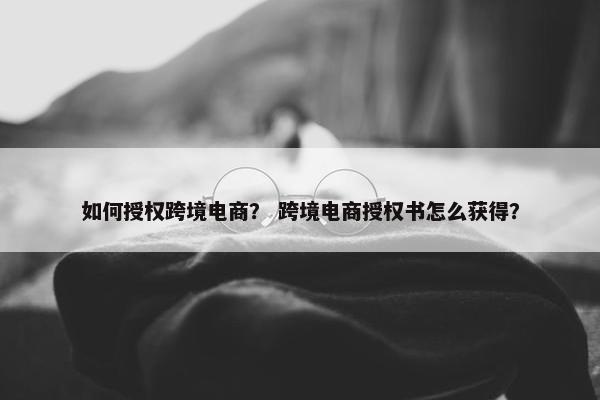 如何授权跨境电商？ 跨境电商授权书怎么获得？