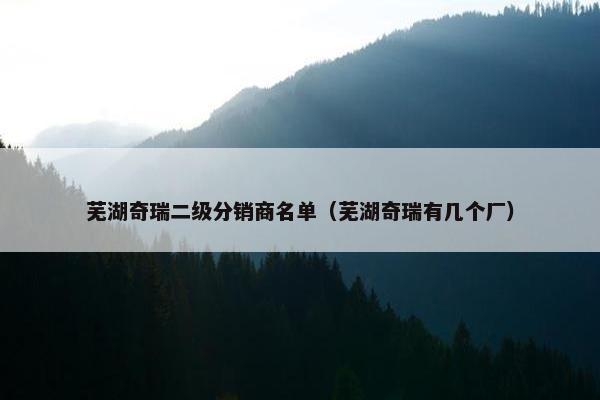 芜湖奇瑞二级分销商名单（芜湖奇瑞有几个厂）