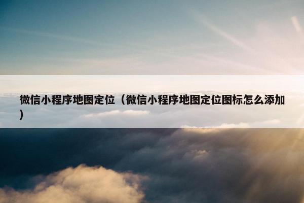 微信小程序地图定位（微信小程序地图定位图标怎么添加）
