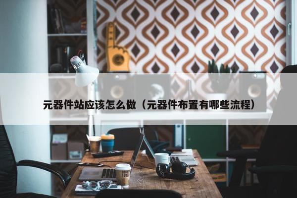 元器件站应该怎么做（元器件布置有哪些流程）