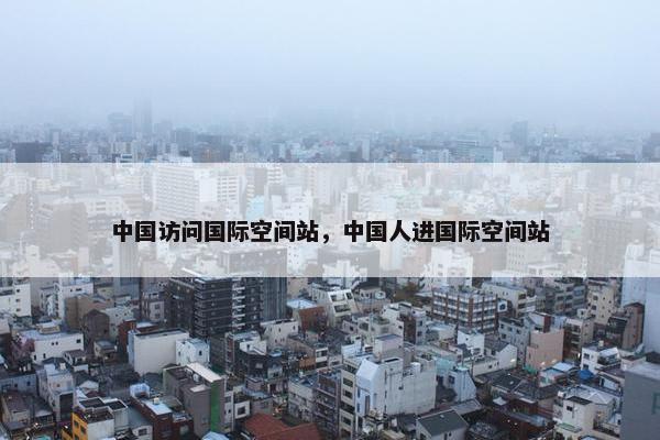 中国访问国际空间站，中国人进国际空间站