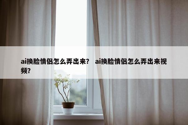 ai换脸情侣怎么弄出来？ ai换脸情侣怎么弄出来视频？