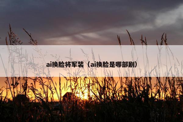 ai换脸将军装（ai换脸是哪部剧）
