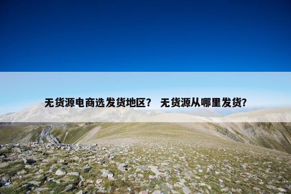 无货源电商选发货地区？ 无货源从哪里发货？
