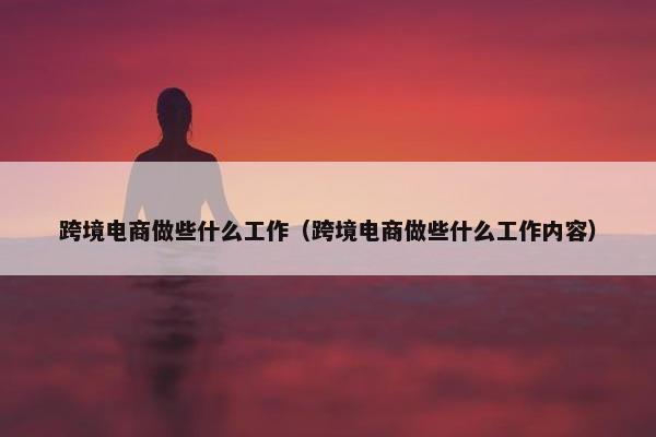 跨境电商做些什么工作（跨境电商做些什么工作内容）