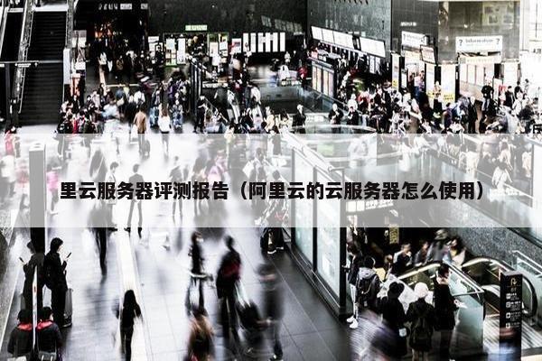 里云服务器评测报告（阿里云的云服务器怎么使用）