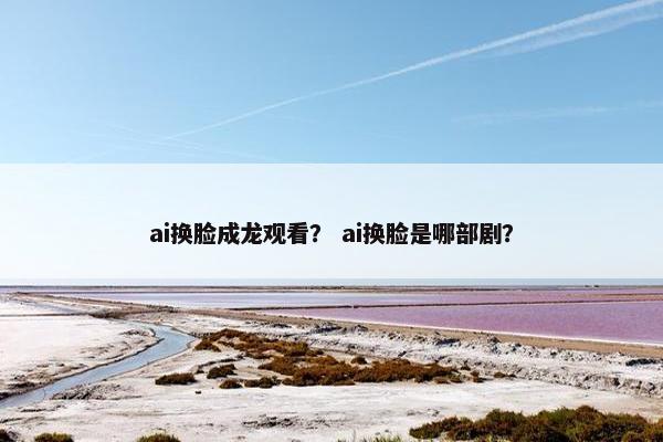 ai换脸成龙观看？ ai换脸是哪部剧？