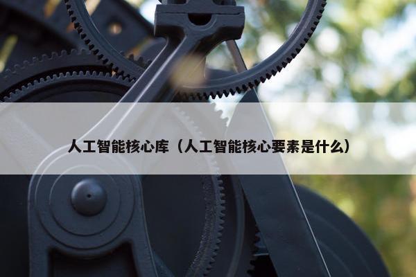 人工智能核心库（人工智能核心要素是什么）