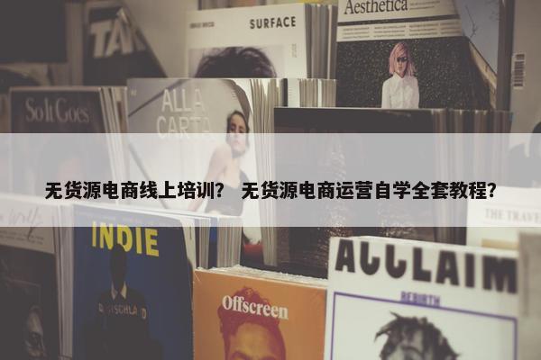 无货源电商线上培训？ 无货源电商运营自学全套教程？