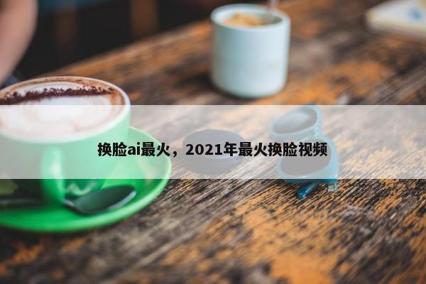 换脸ai最火，2021年最火换脸视频