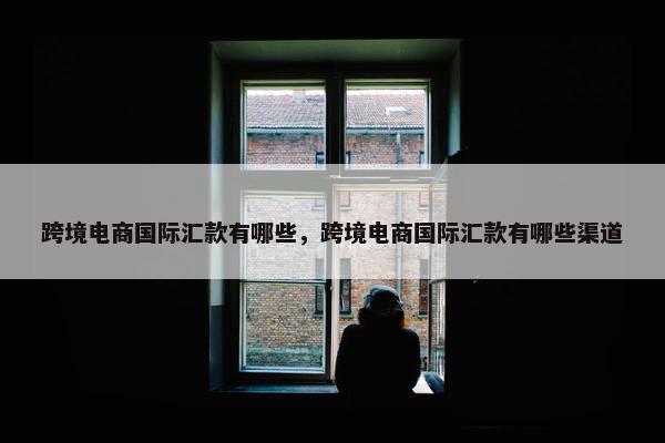 跨境电商国际汇款有哪些，跨境电商国际汇款有哪些渠道