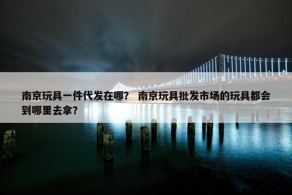 南京玩具一件代发在哪？ 南京玩具批发市场的玩具都会到哪里去拿？