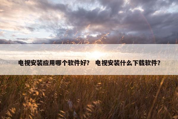 电视安装应用哪个软件好？ 电视安装什么下载软件？