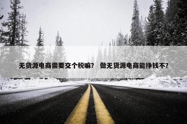 无货源电商需要交个税嘛？ 做无货源电商能挣钱不？