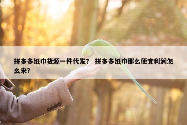 拼多多纸巾货源一件代发？ 拼多多纸巾那么便宜利润怎么来？
