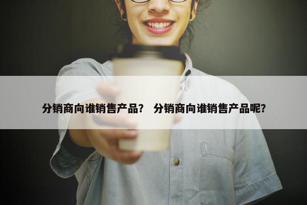 分销商向谁销售产品？ 分销商向谁销售产品呢？