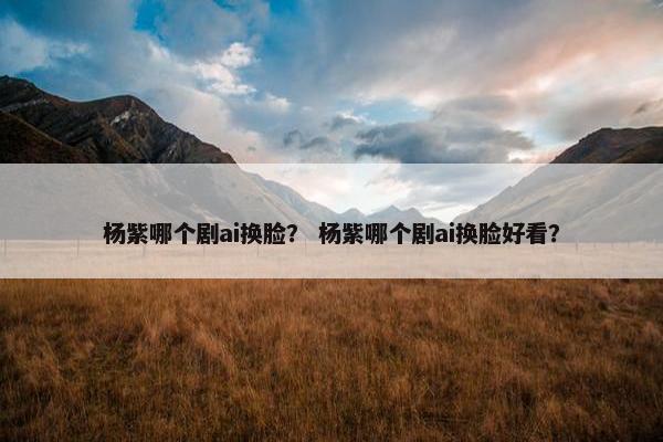 杨紫哪个剧ai换脸？ 杨紫哪个剧ai换脸好看？