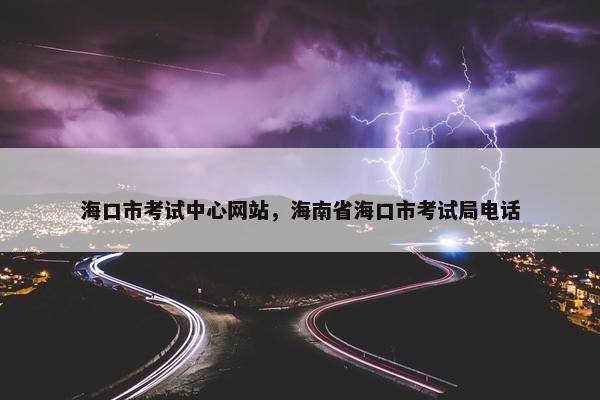 海口市考试中心网站，海南省海口市考试局电话
