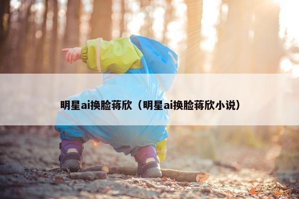 明星ai换脸蒋欣（明星ai换脸蒋欣小说）