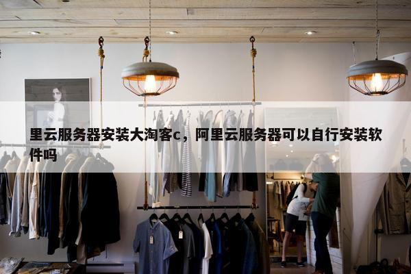 里云服务器安装大淘客c，阿里云服务器可以自行安装软件吗