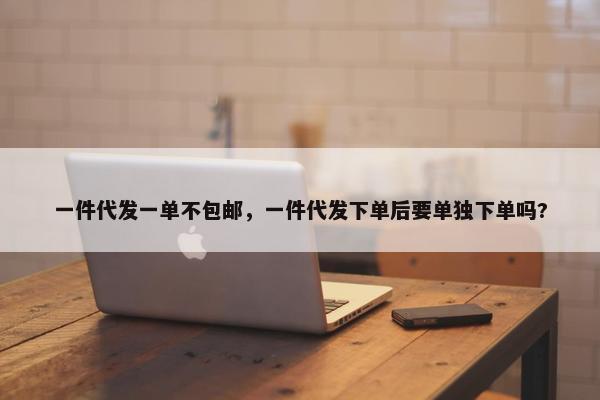 一件代发一单不包邮，一件代发下单后要单独下单吗?