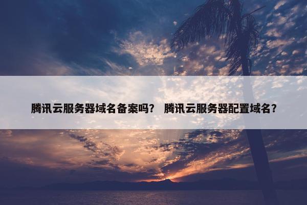 腾讯云服务器域名备案吗？ 腾讯云服务器配置域名？