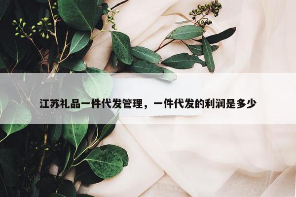 江苏礼品一件代发管理，一件代发的利润是多少