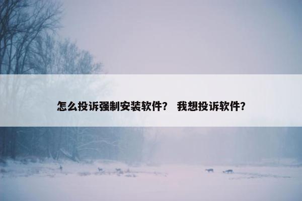 怎么投诉强制安装软件？ 我想投诉软件？