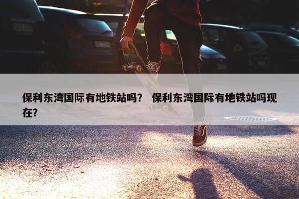 保利东湾国际有地铁站吗？ 保利东湾国际有地铁站吗现在？