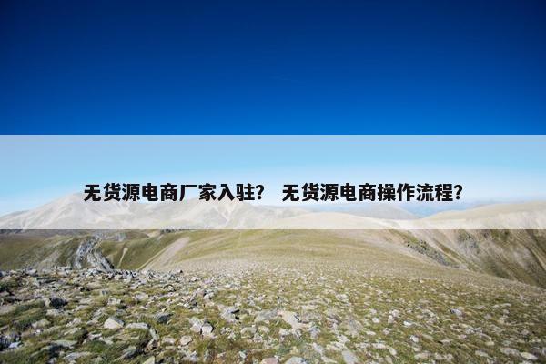 无货源电商厂家入驻？ 无货源电商操作流程？