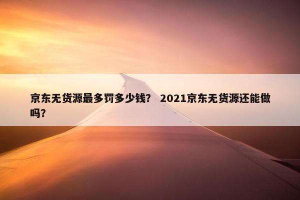 京东无货源最多罚多少钱？ 2021京东无货源还能做吗？