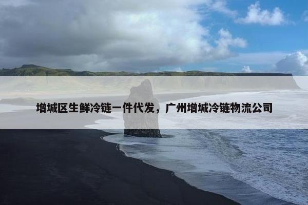 增城区生鲜冷链一件代发，广州增城冷链物流公司