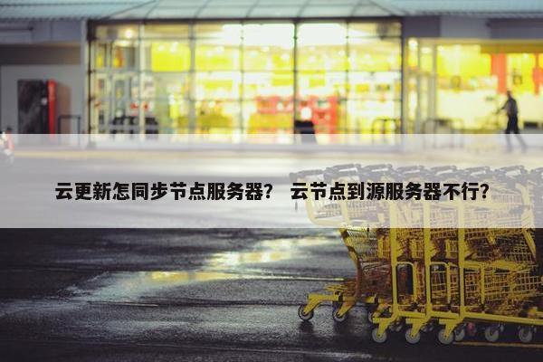 云更新怎同步节点服务器？ 云节点到源服务器不行？