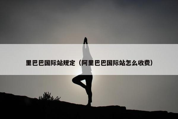 里巴巴国际站规定（阿里巴巴国际站怎么收费）