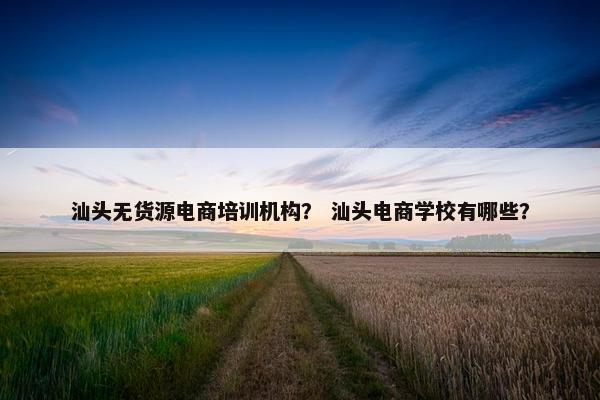 汕头无货源电商培训机构？ 汕头电商学校有哪些？