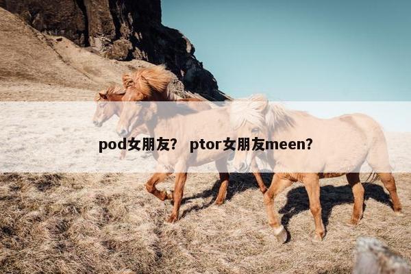 pod女朋友？ ptor女朋友meen？