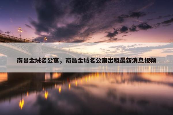 南昌金域名公寓，南昌金域名公寓出租最新消息视频