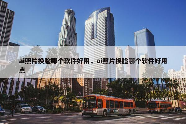 ai照片换脸哪个软件好用，ai照片换脸哪个软件好用点
