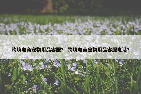 跨境电商宠物用品客服？ 跨境电商宠物用品客服电话？