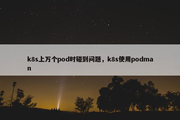 k8s上万个pod时碰到问题，k8s使用podman