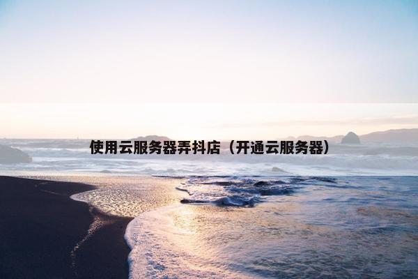 使用云服务器弄抖店（开通云服务器）