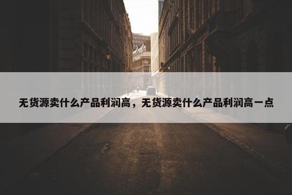 无货源卖什么产品利润高，无货源卖什么产品利润高一点